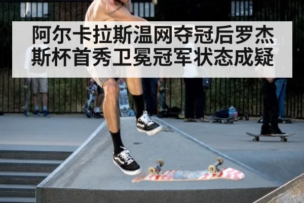 阿尔卡拉斯温网夺冠后罗杰斯杯首秀卫冕冠军状态成疑
