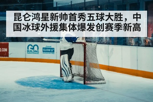 昆仑鸿星新帅首秀五球大胜，中国冰球外援集体爆发创赛季新高