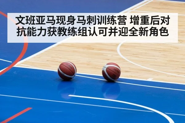 文班亚马现身马刺训练营 增重后对抗能力获教练组认可并迎全新角色